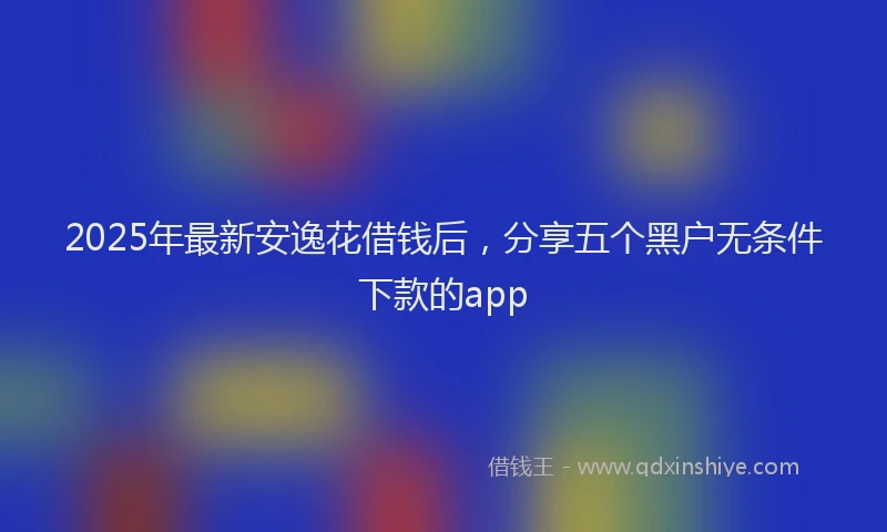 2025年最新安逸花借钱后，分享五个黑户无条件下款的app