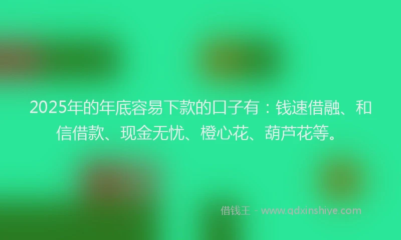 2025年的年底容易下款的口子有：钱速借融、和信借款、现金无忧、橙心花、葫芦花等。