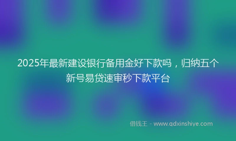 2025年最新建设银行备用金好下款吗，归纳五个新号易贷速审秒下款平台