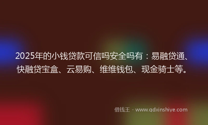 2025年的小钱贷款可信吗安全吗有：易融贷通、快融贷宝盒、云易购、维维钱包、现金骑士等。