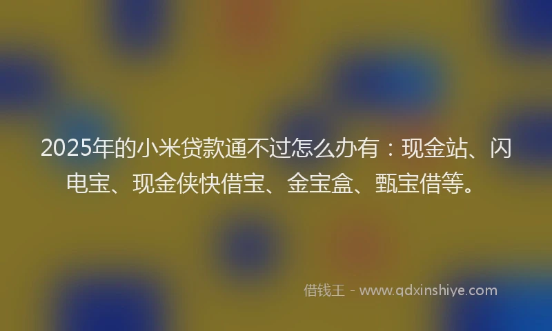 2025年的小米贷款通不过怎么办有：现金站、闪电宝、现金侠快借宝、金宝盒、甄宝借等。