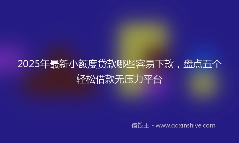 2025年最新小额度贷款哪些容易下款，盘点五个轻松借款无压力平台
