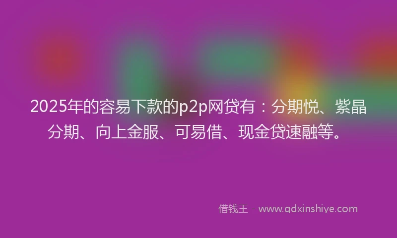 2025年的容易下款的p2p网贷有：分期悦、紫晶分期、向上金服、可易借、现金贷速融等。