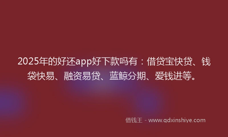 2025年的好还app好下款吗有：借贷宝快贷、钱袋快易、融资易贷、蓝鲸分期、爱钱进等。