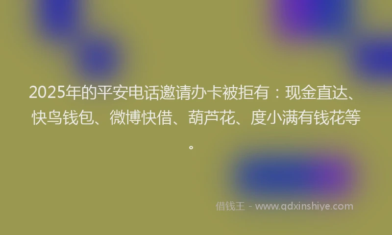 2025年的平安电话邀请办卡被拒有：现金直达、快鸟钱包、微博快借、葫芦花、度小满有钱花等。