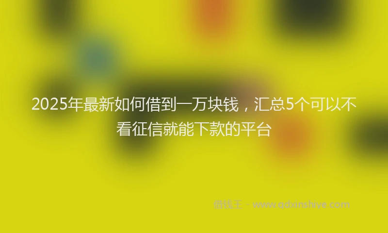 2025年最新如何借到一万块钱，汇总5个可以不看征信就能下款的平台