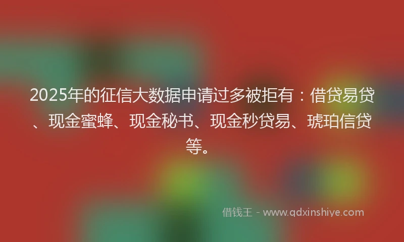 2025年的征信大数据申请过多被拒有：借贷易贷、现金蜜蜂、现金秘书、现金秒贷易、琥珀信贷等。