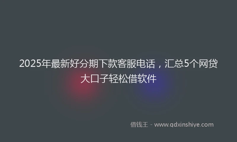 2025年最新好分期下款客服电话，汇总5个网贷大口子轻松借软件