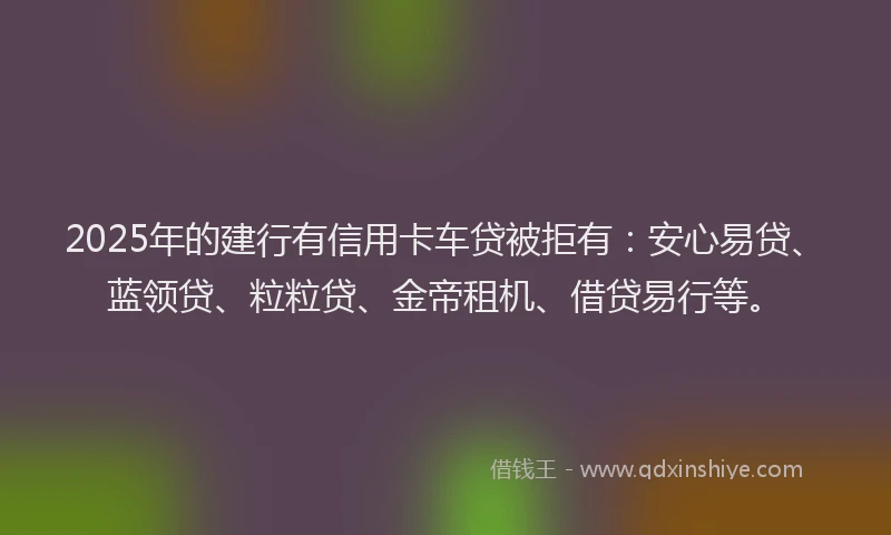 2025年的建行有信用卡车贷被拒有：安心易贷、蓝领贷、粒粒贷、金帝租机、借贷易行等。
