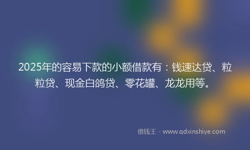 2025年的容易下款的小额借款有：钱速达贷、粒粒贷、现金白鸽贷、零花罐、龙龙用等。