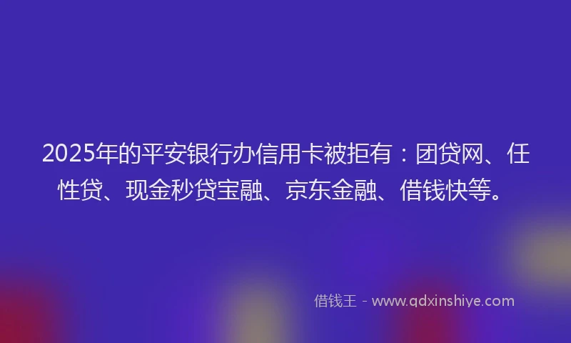 2025年的平安银行办信用卡被拒有：团贷网、任性贷、现金秒贷宝融、京东金融、借钱快等。