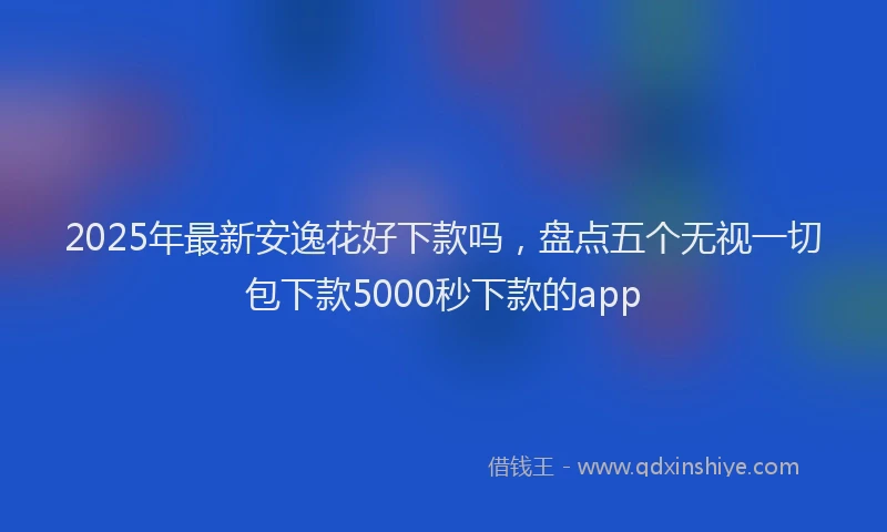 2025年最新安逸花好下款吗，盘点五个无视一切包下款5000秒下款的app