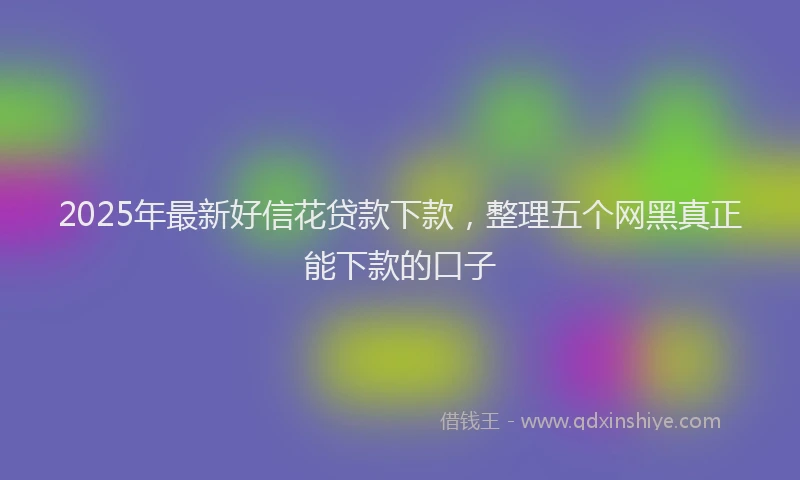2025年最新好信花贷款下款，整理五个网黑真正能下款的口子