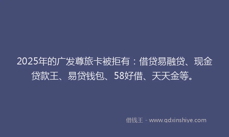2025年的广发尊旅卡被拒有：借贷易融贷、现金贷款王、易贷钱包、58好借、天天金等。