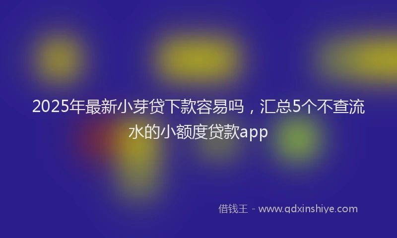2025年最新小芽贷下款容易吗，汇总5个不查流水的小额度贷款app