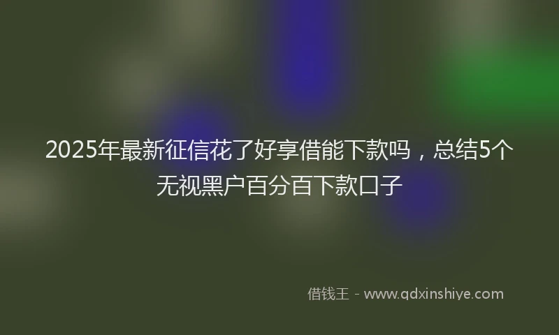 2025年最新征信花了好享借能下款吗，总结5个无视黑户百分百下款口子