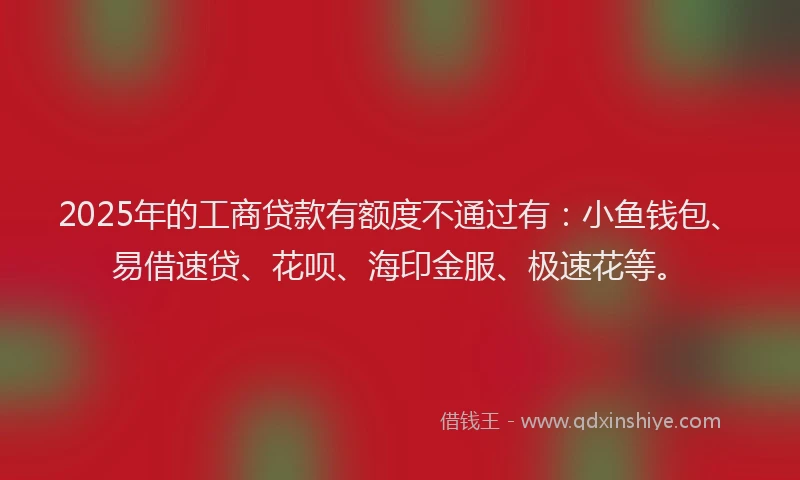2025年的工商贷款有额度不通过有：小鱼钱包、易借速贷、花呗、海印金服、极速花等。