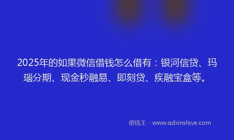 2025年的如果微信借钱怎么借有：银河信贷、玛瑙分期、现金秒融易、即刻贷、疾融宝盒等。