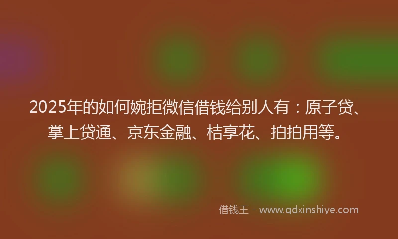 2025年的如何婉拒微信借钱给别人有：原子贷、掌上贷通、京东金融、桔享花、拍拍用等。