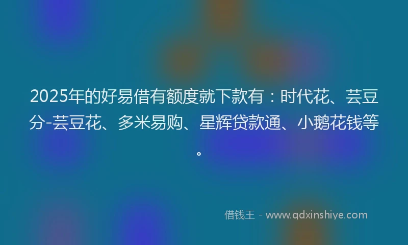 2025年的好易借有额度就下款有：时代花、芸豆分-芸豆花、多米易购、星辉贷款通、小鹅花钱等。