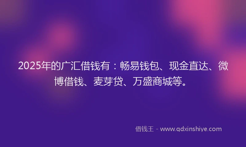 2025年的广汇借钱有：畅易钱包、现金直达、微博借钱、麦芽贷、万盛商城等。