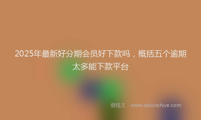 2025年最新好分期会员好下款吗，概括五个逾期太多能下款平台