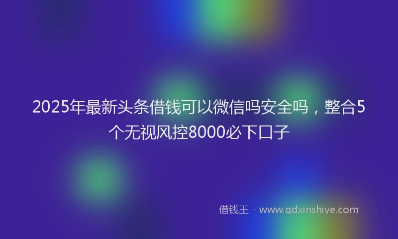 2025年最新头条借钱可以微信吗安全吗，整合5个无视风控8000必下口子
