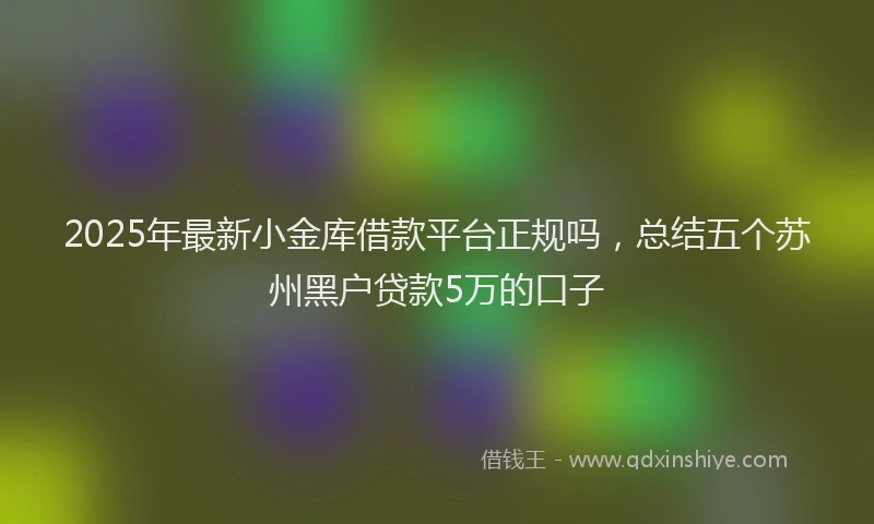 2025年最新小金库借款平台正规吗，总结五个苏州黑户贷款5万的口子
