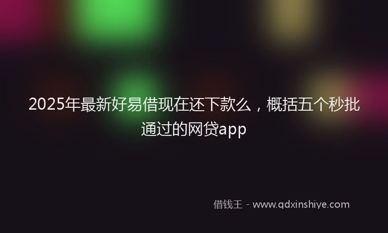 2025年最新好易借现在还下款么，概括五个秒批通过的网贷app