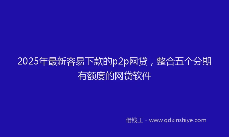 2025年最新容易下款的p2p网贷，整合五个分期有额度的网贷软件