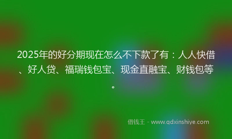 2025年的好分期现在怎么不下款了有：人人快借、好人贷、福瑞钱包宝、现金直融宝、财钱包等。