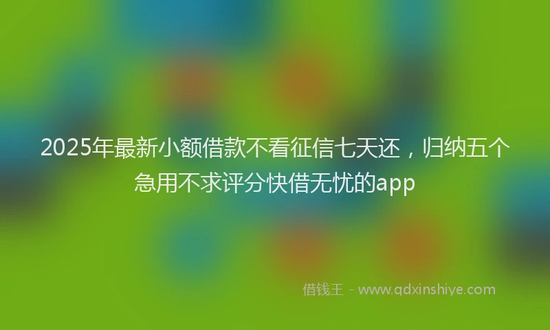 2025年最新小额借款不看征信七天还，归纳五个急用不求评分快借无忧的app