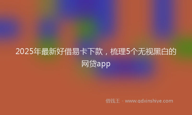 2025年最新好借易卡下款，梳理5个无视黑白的网贷app