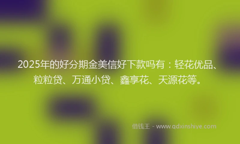2025年的好分期金美信好下款吗有：轻花优品、粒粒贷、万通小贷、鑫享花、天源花等。
