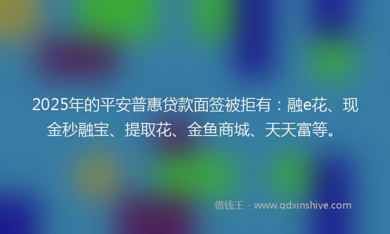 2025年的平安普惠贷款面签被拒有：融e花、现金秒融宝、提取花、金鱼商城、天天富等。