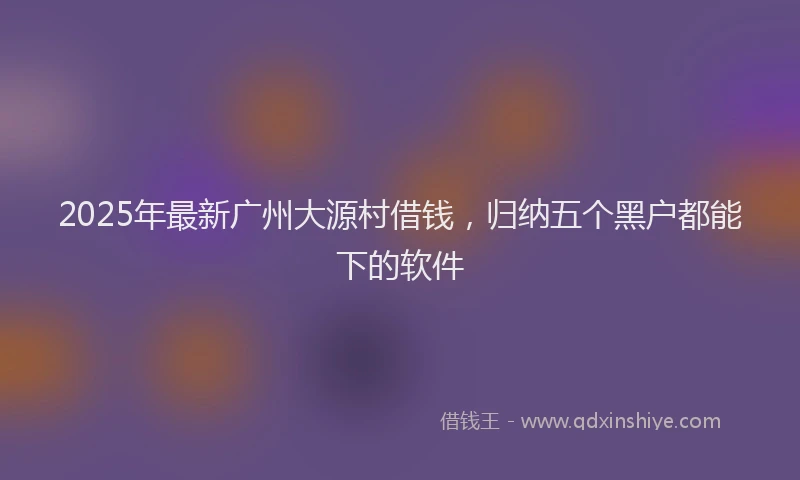 2025年最新广州大源村借钱，归纳五个黑户都能下的软件