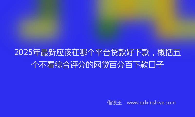 2025年最新应该在哪个平台贷款好下款，概括五个不看综合评分的网贷百分百下款口子