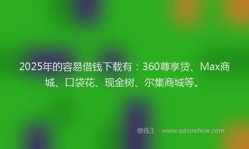 2025年的容易借钱下载有：360尊享贷、Max商城、口袋花、现金树、尔集商城等。
