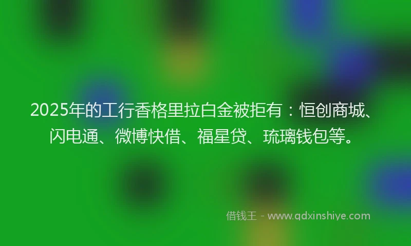 2025年的工行香格里拉白金被拒有：恒创商城、闪电通、微博快借、福星贷、琉璃钱包等。
