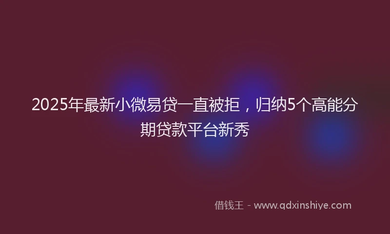 2025年最新小微易贷一直被拒，归纳5个高能分期贷款平台新秀