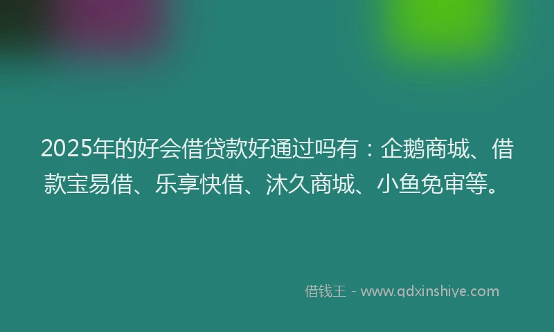 2025年的好会借贷款好通过吗有：企鹅商城、借款宝易借、乐享快借、沐久商城、小鱼免审等。