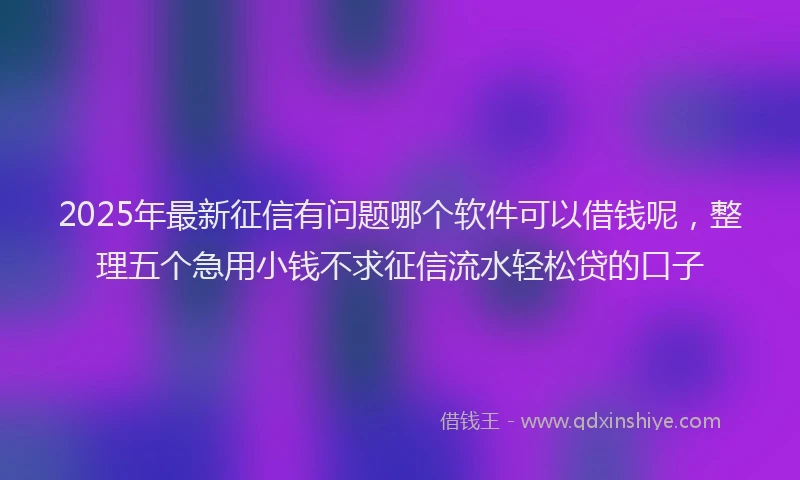2025年最新征信有问题哪个软件可以借钱呢，整理五个急用小钱不求征信流水轻松贷的口子