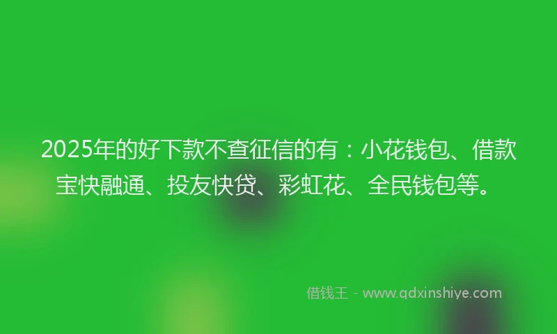 2025年的好下款不查征信的有：小花钱包、借款宝快融通、投友快贷、彩虹花、全民钱包等。