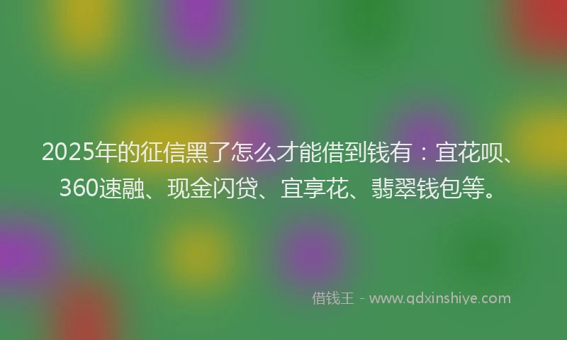 2025年的征信黑了怎么才能借到钱有：宜花呗、360速融、现金闪贷、宜享花、翡翠钱包等。