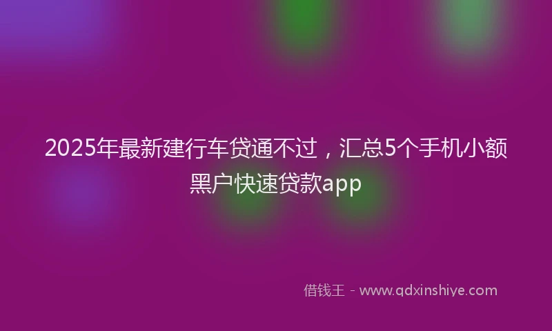 2025年最新建行车贷通不过，汇总5个手机小额黑户快速贷款app
