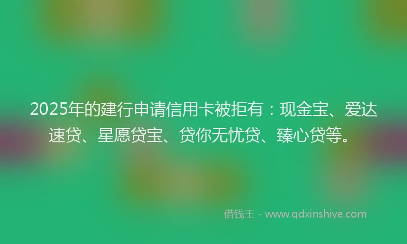 2025年的建行申请信用卡被拒有：现金宝、爱达速贷、星愿贷宝、贷你无忧贷、臻心贷等。