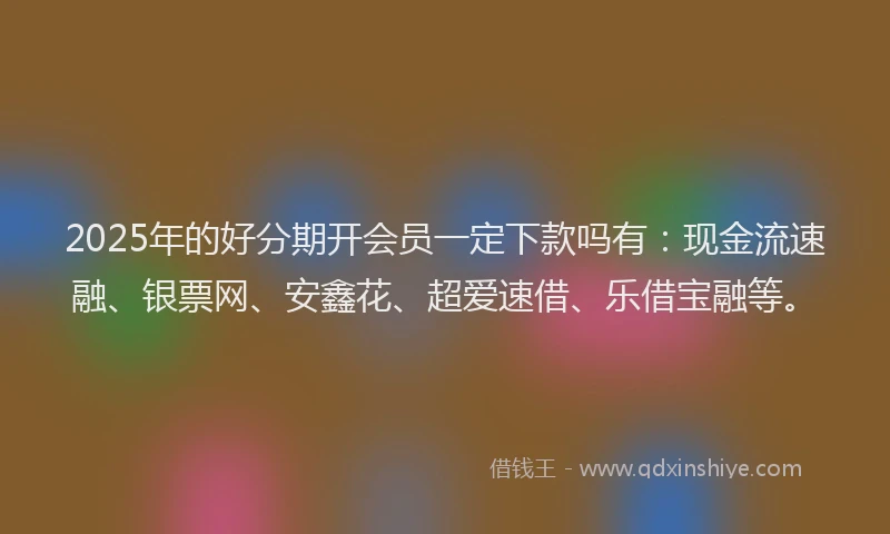2025年的好分期开会员一定下款吗有：现金流速融、银票网、安鑫花、超爱速借、乐借宝融等。
