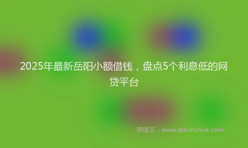 2025年最新岳阳小额借钱，盘点5个利息低的网贷平台