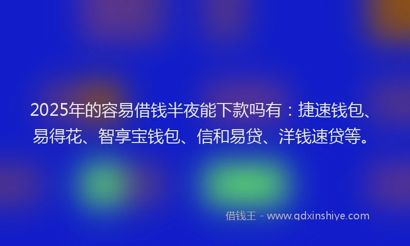 2025年的容易借钱半夜能下款吗有：捷速钱包、易得花、智享宝钱包、信和易贷、洋钱速贷等。