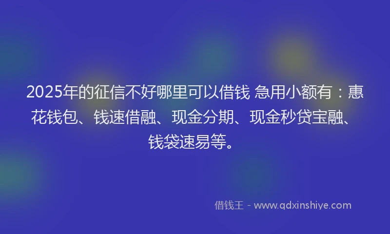 2025年的征信不好哪里可以借钱 急用小额有：惠花钱包、钱速借融、现金分期、现金秒贷宝融、钱袋速易等。